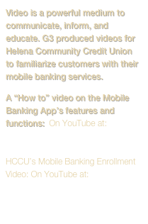 Video is a powerful medium to communicate, inform, and educate. G3 produced videos for Helena Community Credit Union to familiarize customers with their mobile banking services.
A “How to” video on the Mobile Banking App’s features and functions:  On YouTube at: Mobile Banking App Learning Video

HCCU’s Mobile Banking Enrollment Video: On YouTube at:
 Enrollment Video

